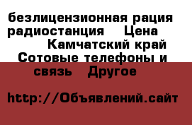 безлицензионная рация (радиостанция) › Цена ­ 2 000 - Камчатский край Сотовые телефоны и связь » Другое   